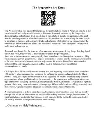The Progressive Era Essay
The Progressive Era was a period that exposed the contradictions found in American society in the
late nineteenth and early twentieth century. Theodore Roosevelt summed up the Progressive
/Reform feeling in his Square Deal speech that it was all about morals, not economics. His goal
was the moral regeneration of the business world. He preached that it was wrong for some people
to get ahead in business and politics by tricks and schemes, while others were cheated out of the
opportunity. This was the kind of talk that millions of Americans from all areas of society could
understand and respond to.
Roosevelt simply acted in the interests of the common working man, fixing things that they found
unjust. For years, the poor and ... Show more content on Helpwriting.net ...
American reform movements have generally been started as a rebellion against the control of big
businesses and corrupt government. The poor conditions of schools and the entire education system
at the turn of the twentieth century were a major cause for reform. That reform movement has
influenced the entire education system and has made it better and more suitable for
students.(Buenker, 2007)
Civil rights for African Americans and women was just beginning to become an issue in the late
19th century. Many progressivists spoke out for suffrage for women and equal rights for black
people. Today, civil rights for minorities is still a big cause for reform. There are many different
oraganizations whose goal is to reform the way society, the government and businesses treat any
type of minority, including Hispanics, homosexuals and Native Americans. However civil rights is
just one of the many causes of modern reform groups. Others include reform of huge companies and
monoplolies, welfare programs, education systems and many, many other issues.
A reform movement is a shout against people, businesses, governments or ideas that are morally
corrupt. Not all reform movements are successful in making an actual change, however even if a
significant change isn t made their message is still shared with the public. Reform group leaders
are usually involved in the government and have a strong
... Get more on HelpWriting.net ...
 