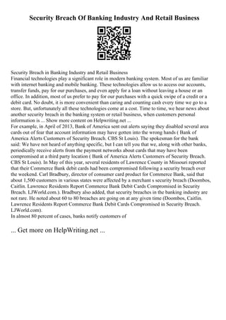 Security Breach Of Banking Industry And Retail Business
Security Breach in Banking Industry and Retail Business
Financial technologies play a significant role in modern banking system. Most of us are familiar
with internet banking and mobile banking. These technologies allow us to access our accounts,
transfer funds, pay for our purchases, and even apply for a loan without leaving a house or an
office. In addition, most of us prefer to pay for our purchases with a quick swipe of a credit or a
debit card. No doubt, it is more convenient than caring and counting cash every time we go to a
store. But, unfortunately all these technologies come at a cost. Time to time, we hear news about
another security breach in the banking system or retail business, when customers personal
information is ... Show more content on Helpwriting.net ...
For example, in April of 2013, Bank of America sent out alerts saying they disabled several area
cards out of fear that account information may have gotten into the wrong hands ( Bank of
America Alerts Customers of Security Breach. CBS St Louis). The spokesman for the bank
said: We have not heard of anything specific, but I can tell you that we, along with other banks,
periodically receive alerts from the payment networks about cards that may have been
compromised at a third party location ( Bank of America Alerts Customers of Security Breach.
CBS St Louis). In May of this year, several residents of Lawrence County in Missouri reported
that their Commerce Bank debit cards had been compromised following a security breach over
the weekend. Carl Bradbury, director of consumer card product for Commerce Bank, said that
about 1,500 customers in various states were affected by a merchant s security breach (Doombos,
Caitlin. Lawrence Residents Report Commerce Bank Debit Cards Compromised in Security
Breach. LJWorld.com.). Bradbury also added, that security breaches in the banking industry are
not rare. He noted about 60 to 80 breaches are going on at any given time (Doombos, Caitlin.
Lawrence Residents Report Commerce Bank Debit Cards Compromised in Security Breach.
LJWorld.com).
In almost 80 percent of cases, banks notify customers of
... Get more on HelpWriting.net ...
 