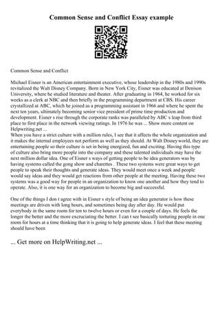 Common Sense and Conflict Essay example
Common Sense and Conflict
Michael Eisner is an American entertainment executive, whose leadership in the 1980s and 1990s
revitalized the Walt Disney Company. Born in New York City, Eisner was educated at Denison
University, where he studied literature and theater. After graduating in 1964, he worked for six
weeks as a clerk at NBC and then briefly in the programming department at CBS. His career
crystallized at ABC, which he joined as a programming assistant in 1966 and where he spent the
next ten years, ultimately becoming senior vice president of prime time production and
development. Eisner s rise through the corporate ranks was paralleled by ABC s leap from third
place to first place in the network viewing ratings. In 1976 he was ... Show more content on
Helpwriting.net ...
When you have a strict culture with a million rules, I see that it affects the whole organization and
it makes the internal employees not perform as well as they should. At Walt Disneyworld, they are
entertaining people so their culture is set in being energized, fun and exciting. Having this type
of culture also bring more people into the company and these talented individuals may have the
next million dollar idea. One of Eisner s ways of getting people to be idea generators was by
having systems called the gong show and charettes . These two systems were great ways to get
people to speak their thoughts and generate ideas. They would meet once a week and people
would say ideas and they would get reactions from other people at the meeting. Having these two
systems was a good way for people in an organization to know one another and how they tend to
operate. Also, it is one way for an organization to become big and successful.
One of the things I don t agree with in Eisner s style of being an idea generator is how these
meetings are driven with long hours, and sometimes being day after day. He would put
everybody in the same room for ten to twelve hours or even for a couple of days. He feels the
longer the better and the more excruciating the better. I can t see basically torturing people in one
room for hours at a time thinking that it is going to help generate ideas. I feel that these meeting
should have been
... Get more on HelpWriting.net ...
 