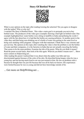 Story Of Bottled Water
What is your opinion on the topic after reading/viewing the selection? Do you agree or disagree
with the author? Why or why not?
I watched The Story of Bottled Water . This video s main goal is to persuade you not to buy
bottled water. The producers of the video gave examples showing a bad light on bottled water. One
example highlighted how water bottles were sitting in landfills in India and polluting the world. I
agree with the fact about how it is bad that the bottles are causing pollution. At another point in the
video they said that being seen drinking out of a bottle of water was getting to the same level as
being seen smoking while pregnant. I disagree with that statement. I think that is very extreme and
just not true. My opinion on this topic after watching the video is that the problem is not the bottles
of water and their companies, it is the factories in India that are not actually recycling the bottles.
That seems to be the main problem. Examine the title of the poem. What do you think it means?
Read the poem several times, then look at the title again. What do you think it means now? ... Show
more content on Helpwriting.net ...
After reading this poem I realized that it was about when the author was little and was
discriminated against because of the color of his skin. He described being hungry when he was a
young boy and not having much food to eat was just normal to him. He saw no problem with it
because he thought that was just life because that was all he had ever known. His experiences
were limited because he was so young and did not have knowledge outside of his
... Get more on HelpWriting.net ...
 