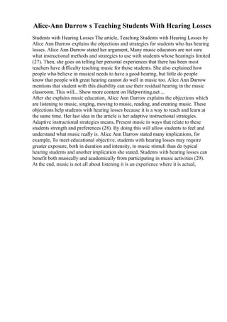 Alice-Ann Darrow s Teaching Students With Hearing Losses
Students with Hearing Losses The article, Teaching Students with Hearing Losses by
Alice Ann Darrow explains the objections and strategies for students who has hearing
losses. Alice Ann Darrow stated her argument, Many music educators are not sure
what instructional methods and strategies to use with students whose hearingis limited
(27). Then, she goes on telling her personal experiences that there has been most
teachers have difficulty teaching music for those students. She also explained how
people who believe in musical needs to have a good hearing, but little do people
know that people with great hearing cannot do well in music too. Alice Ann Darrow
mentions that student with this disability can use their residual hearing in the music
classroom. This will... Show more content on Helpwriting.net ...
After she explains music education, Alice Ann Darrow explains the objections which
are listening to music, singing, moving to music, reading, and creating music. These
objections help students with hearing losses because it is a way to teach and learn at
the same time. Her last idea in the article is her adaptive instructional strategies.
Adaptive instructional strategies means, Present music in ways that relate to these
students strength and preferences (28). By doing this will allow students to feel and
understand what music really is. Alice Ann Darrow stated many implications, for
example, To meet educational objective, students with hearing losses may require
greater exposure, both in duration and intensity, to music stimuli than do typical
hearing students and another implication she stated, Students with hearing losses can
benefit both musically and academically from participating in music activities (29).
At the end, music is not all about listening it is an experience where it is actual,
 