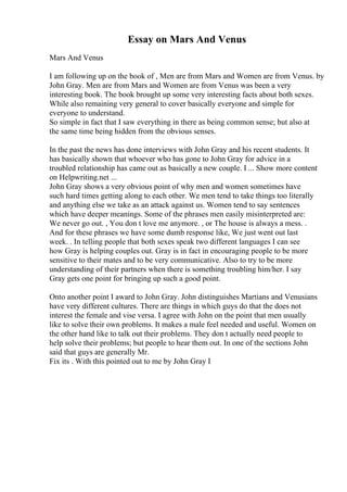 Essay on Mars And Venus
Mars And Venus
I am following up on the book of , Men are from Mars and Women are from Venus. by
John Gray. Men are from Mars and Women are from Venus was been a very
interesting book. The book brought up some very interesting facts about both sexes.
While also remaining very general to cover basically everyone and simple for
everyone to understand.
So simple in fact that I saw everything in there as being common sense; but also at
the same time being hidden from the obvious senses.
In the past the news has done interviews with John Gray and his recent students. It
has basically shown that whoever who has gone to John Gray for advice in a
troubled relationship has came out as basically a new couple. I ... Show more content
on Helpwriting.net ...
John Gray shows a very obvious point of why men and women sometimes have
such hard times getting along to each other. We men tend to take things too literally
and anything else we take as an attack against us. Women tend to say sentences
which have deeper meanings. Some of the phrases men easily misinterpreted are:
We never go out. , You don t love me anymore. , or The house is always a mess. .
And for these phrases we have some dumb response like, We just went out last
week. . In telling people that both sexes speak two different languages I can see
how Gray is helping couples out. Gray is in fact in encouraging people to be more
sensitive to their mates and to be very communicative. Also to try to be more
understanding of their partners when there is something troubling him/her. I say
Gray gets one point for bringing up such a good point.
Onto another point I award to John Gray. John distinguishes Martians and Venusians
have very different cultures. There are things in which guys do that the does not
interest the female and vise versa. I agree with John on the point that men usually
like to solve their own problems. It makes a male feel needed and useful. Women on
the other hand like to talk out their problems. They don t actually need people to
help solve their problems; but people to hear them out. In one of the sections John
said that guys are generally Mr.
Fix its . With this pointed out to me by John Gray I
 