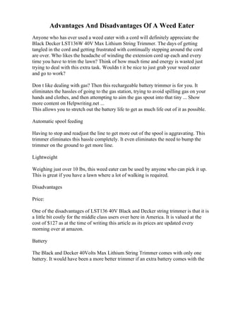 Advantages And Disadvantages Of A Weed Eater
Anyone who has ever used a weed eater with a cord will definitely appreciate the
Black Decker LST136W 40V Max Lithium String Trimmer. The days of getting
tangled in the cord and getting frustrated with continually stepping around the cord
are over. Who likes the headache of winding the extension cord up each and every
time you have to trim the lawn? Think of how much time and energy is wasted just
trying to deal with this extra task. Wouldn t it be nice to just grab your weed eater
and go to work?
Don t like dealing with gas? Then this rechargeable battery trimmer is for you. It
eliminates the hassles of going to the gas station, trying to avoid spilling gas on your
hands and clothes, and then attempting to aim the gas spout into that tiny ... Show
more content on Helpwriting.net ...
This allows you to stretch out the battery life to get as much life out of it as possible.
Automatic spool feeding
Having to stop and readjust the line to get more out of the spool is aggravating. This
trimmer eliminates this hassle completely. It even eliminates the need to bump the
trimmer on the ground to get more line.
Lightweight
Weighing just over 10 lbs, this weed eater can be used by anyone who can pick it up.
This is great if you have a lawn where a lot of walking is required.
Disadvantages
Price:
One of the disadvantages of LST136 40V Black and Decker string trimmer is that it is
a little bit costly for the middle class users over here in America. It is valued at the
cost of $127 as at the time of writing this article as its prices are updated every
morning over at amazon.
Battery
The Black and Decker 40Volts Max Lithium String Trimmer comes with only one
battery. It would have been a more better trimmer if an extra battery comes with the
 