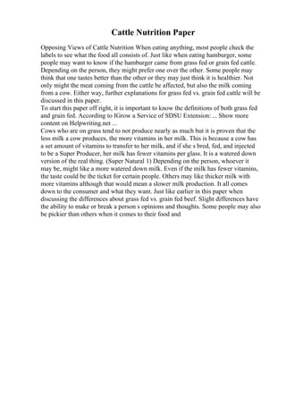 Cattle Nutrition Paper
Opposing Views of Cattle Nutrition When eating anything, most people check the
labels to see what the food all consists of. Just like when eating hamburger, some
people may want to know if the hamburger came from grass fed or grain fed cattle.
Depending on the person, they might prefer one over the other. Some people may
think that one tastes better than the other or they may just think it is healthier. Not
only might the meat coming from the cattle be affected, but also the milk coming
from a cow. Either way, further explanations for grass fed vs. grain fed cattle will be
discussed in this paper.
To start this paper off right, it is important to know the definitions of both grass fed
and grain fed. According to IGrow a Service of SDSU Extension: ... Show more
content on Helpwriting.net ...
Cows who are on grass tend to not produce nearly as much but it is proven that the
less milk a cow produces, the more vitamins in her milk. This is because a cow has
a set amount of vitamins to transfer to her milk, and if she s bred, fed, and injected
to be a Super Producer, her milk has fewer vitamins per glass. It is a watered down
version of the real thing. (Super Natural 1) Depending on the person, whoever it
may be, might like a more watered down milk. Even if the milk has fewer vitamins,
the taste could be the ticket for certain people. Others may like thicker milk with
more vitamins although that would mean a slower milk production. It all comes
down to the consumer and what they want. Just like earlier in this paper when
discussing the differences about grass fed vs. grain fed beef. Slight differences have
the ability to make or break a person s opinions and thoughts. Some people may also
be pickier than others when it comes to their food and
 
