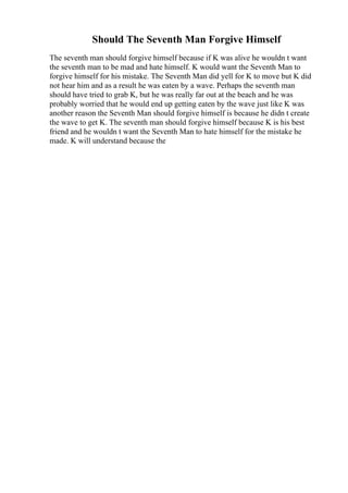 Should The Seventh Man Forgive Himself
The seventh man should forgive himself because if K was alive he wouldn t want
the seventh man to be mad and hate himself. K would want the Seventh Man to
forgive himself for his mistake. The Seventh Man did yell for K to move but K did
not hear him and as a result he was eaten by a wave. Perhaps the seventh man
should have tried to grab K, but he was really far out at the beach and he was
probably worried that he would end up getting eaten by the wave just like K was
another reason the Seventh Man should forgive himself is because he didn t create
the wave to get K. The seventh man should forgive himself because K is his best
friend and he wouldn t want the Seventh Man to hate himself for the mistake he
made. K will understand because the
 