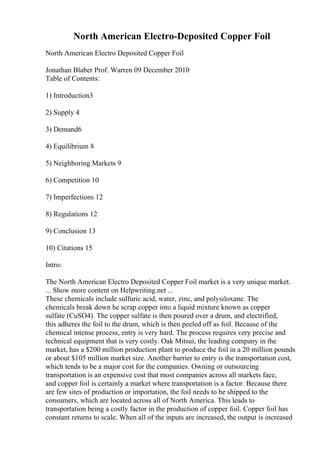 North American Electro-Deposited Copper Foil
North American Electro Deposited Copper Foil
Jonathan Blaber Prof. Warren 09 December 2010
Table of Contents:
1) Introduction3
2) Supply 4
3) Demand6
4) Equilibrium 8
5) Neighboring Markets 9
6) Competition 10
7) Imperfections 12
8) Regulations 12
9) Conclusion 13
10) Citations 15
Intro:
The North American Electro Deposited Copper Foil market is a very unique market.
... Show more content on Helpwriting.net ...
These chemicals include sulfuric acid, water, zinc, and polysiloxane. The
chemicals break down he scrap copper into a liquid mixture known as copper
sulfate (CuSO4). The copper sulfate is then poured over a drum, and electrified,
this adheres the foil to the drum, which is then peeled off as foil. Because of the
chemical intense process, entry is very hard. The process requires very precise and
technical equipment that is very costly. Oak Mitsui, the leading company in the
market, has a $200 million production plant to produce the foil in a 20 million pounds
or about $105 million market size. Another barrier to entry is the transportation cost,
which tends to be a major cost for the companies. Owning or outsourcing
transportation is an expensive cost that most companies across all markets face,
and copper foil is certainly a market where transportation is a factor. Because there
are few sites of production or importation, the foil needs to be shipped to the
consumers, which are located across all of North America. This leads to
transportation being a costly factor in the production of copper foil. Copper foil has
constant returns to scale. When all of the inputs are increased, the output is increased
 