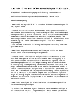 Australia s Treatment Of Desperate Refugees Will Make It...
Assignment 1 Annotated Bibliography and Rational by Maddie de Bruyn
Australia s treatment of desperate refugees will make it a pariah nation
Annotated Bibliography
1.https://www.hrw.org/news/2015/11/13/australias treatment desperate refugees will
make it pariah nation
This article focusses on three main points in which the refugees have suffered from
the Australian government deciding to implement a plan to save lives from refugees
coming to Australia by boat. In 2012 and 2013 tens of thousands more refugees fled
their home countries to move away from the conflict they were exposed to. The
Australian government decided to build a detention centre on Christmas Island in the
month of July, 2013. Much to the refugees surprise ... Show more content on
Helpwriting.net ...
This is useful for my rationale as it is using the refugees voice allowing them to be
apart of the debate.
2.https://www.theguardian.com/australia news/2016/jun/20/nauru and manus
incident reports reveal stream of despair and privation
This article shows a video interview from psychologist Paul Stevenson, he talks
about what really goes on and how Australia can t see what is really going on at
these detention centres. He mentions that the attitude that is expressed from the
government perspective is that these people are really in detention centres and not
on a holiday camp, meaning that they have to be behind 3 meter scrim fences, that
people have to be housed in venal tents on dirt floors in 40 degree heat. It shows a
video of a refugees saying We need your help, 24 hours we didn t get any food, any
water. This video interview was very important in creating my view for my rationale
and will be very useful as you can hear the pain in the refugee s voice. It gives an
insight into the way refugees are treated and that Australia needs to change how we
treat them. The interview is very opinionated as it is from Paul Stevenson s view on
the detention centres.
3.https://www.humanrights.gov.au/our work/asylum seekers and refugees/asylum
seekers and refugees guide#rights
The article is from the Human Rights Commission, it talks about what a refugee is
and what an asylum seeker is. An asylum seeker is a person who has fled their own
 