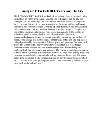 Analysis Of The Folk Of Leicester And The City
FULL TRANSCRIPT: Karl Wilkins Today I am going to share with you all, what I
intend to do to improve the lives of you, the folk of Leicester and the city that
belongs to you. In recent light, we have all seen first hand, culture, heritage and
local economy disintegrate as money spinning big businesses pillage and invade
our family and community areas. Gobbling up small businesses and breaking local
links, taking away pride and pleasure from our lives, but enough is enough. I will
prevent this operation in turning us from people into puppets by the one fits all
attitude of global business, that has been allowed to infect Leicester,
unnecessarily, because the current council sheepishly cannot see past the bags of
money being stuffed into their pockets. The true value of this city and its people is
being depreciated by these acts of selfishness, greed and ignorance. No more, will I
allow it to happen and no more will you have to stand for it. It is the biggest
scandal Leicester has seen and it is happening right now. Land is being sold,
neglected land, that was never given a chance. The council sells it cheap, to anyone
who can afford it, making it anyone else s problem but their own, turning away from
their own responsibilities, conveniently making money in the process. The global
giants come swarming in like vultures snapping up easy business expanses, whilst
local economy suffers and green spaces vanish. I say, how about provide more parks,
more cycle paths and walkways?
 