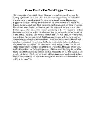 Cause Fear In The Novel Bigger Thomas
The protagonist of the novel, Bigger Thomas, is a perfect example on how the
white people in the novel cause fear. We first seen Bigger acting out on his fear
when he starts to taunt his friend for not wanting to rob a store. Bigger says,
Bigger was afraid of robbing a white man and he knew that Gus was afraid, too.
Blum s store was small and Blum was alone, but Bigger could not think of robbing
him without being flanked by his three pals. But even with his pals he was afraid.
He had argued all of his pals but one into consenting to the robbery, and toward the
lone man who held out he felt a hot hate and fear; he had transferred his fear of the
whites to Gus. He hated Gus because he knew that Gus was afraid, as even he was;
and he feared Gus because he felt that Gus would consent and then he would be
compelled to go through with the robbery. Like a man about to shoot himself and
dreading to shoot and yet knowing that he has to shoot and feeling it all at once
and powerfully, he watched Gus and waited for him to say yes. But Gus did not
speak. Bigger s teeth clamped so tight that his jaws ached. He edged toward Gus,
not looking at Gus, but feeling the presence of Gus over all his body, through him,
in and out of him, and hating himself and Gus because he felt it. Then he could not
stand it any longer. The hysterical tensity of his nerves urged him to speak, to free
himself. He faced Gus, his eyes red with anger and fear, his fists clenched and held
stiffly to his sides You
 