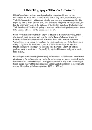 A Brief Biography of Elliot Cook Carter Jr.
Elliot Cook Carter, Jr. is an American classical composer. He was born on
December 11th, 1908 into a wealthy family of lace importers, in Manhattan, New
York. He became involved in music initially as a teen, and was encouraged in this
regard by family friend Charles Ives, who was also a composer. At the age of 15, he
had the opportunity to sit in the audience of the Boston Symphony Orchestras New
York Premiere of The Rite of Spring. It was then 1924Нѕ the experience would prove
to be a major influence on the remainder of his life.
Carter received his undergraduate degree in English at Harvard University, but he
also studied music there, as well as at the nearby Longy School of Music. At
Harvard, influential composers such as Gustav Holst and American composer
Walter Piston were among his teachers. He was inheriting a knowledge base from a
strong pedigree in the music world, and it would come to shape his style and
breadth throughout his career. He also sang with Harvard s Glee Club and did
graduate work in music there. Eventually he received his master s degree in music
there in 1932.
Following his stints in the higher learning institutions of Massachusetts, he made the
pilgrimage to Paris, France in the year he he had received his master s to study under
noted composer Nadia Boulanger. This apprenticeship was keyНѕ Nadia Boulanger
taught a great many of the most important and influential composers in the twentieth
century. He studied with Boulanger from 1932 to 1935, and
 