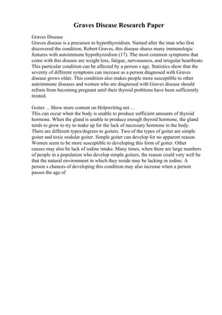 Graves Disease Research Paper
Graves Disease
Graves disease is a precursor to hyperthyroidism. Named after the man who first
discovered the condition, Robert Graves, this disease shares many immunologic
features with autoimmune hypothyroidism (17). The most common symptoms that
come with this disease are weight loss, fatigue, nervousness, and irregular heartbeats.
This particular condition can be affected by a person s age. Statistics show that the
severity of different symptoms can increase as a person diagnosed with Graves
disease grows older. This condition also makes people more susceptible to other
autoimmune diseases and women who are diagnosed with Graves disease should
refrain from becoming pregnant until their thyroid problems have been sufficiently
treated.
Goiter ... Show more content on Helpwriting.net ...
This can occur when the body is unable to produce sufficient amounts of thyroid
hormone. When the gland is unable to produce enough thyroid hormone, the gland
tends to grow to try to make up for the lack of necessary hormone in the body.
There are different types/degrees to goiters. Two of the types of goiter are simple
goiter and toxic nodular goiter. Simple goiter can develop for no apparent reason.
Women seem to be more susceptible to developing this form of goiter. Other
causes may also be lack of iodine intake. Many times, when there are large numbers
of people in a population who develop simple goiters, the reason could very well be
that the natural environment in which they reside may be lacking in iodine. A
person s chances of developing this condition may also increase when a person
passes the age of
 