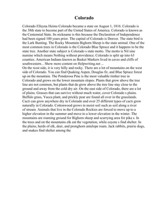 Colorado
Colorado Elleyna Heims Colorado became a state on August 1, 1816. Colorado is
the 38th state to become part of the United States of America. Colorado is known as
the Centennial State. Its nickname is this because the Declaration of Independence
had been signed 100 years prior. The capital of Colorado is Denver. The state bird is
the Lark Bunting. The Rocky Mountain Bighorn Sheep is the state animal. One of the
most common trees in Colorado is the Colorado Blue Spruce and it happens to be the
state tree. Another state subject is Colorado s state motto. The motto is Nil sine
numine which means Nothing without providence. Colorado is split up into 63
counties. American Indians known as Basket Markers lived in caves and cliffs of
southwestern... Show more content on Helpwriting.net ...
On the west side, it is very hilly and rocky. There are a lot of mountains on the west
side of Colorado. You can find Quaking Aspen, Douglas fir, and Blue Spruce forest
up on the mountain. The Ponderosa Pine is the most valuable timber tree in
Colorado and grows on the lower mountain slopes. Plants that grow above the tree
line are not common, but plants that do grow above the tree line stay close to the
ground and away from the cold dry air. On the east side of Colorado, there are a lot
of plains. Grasses that can survive without much water, cover Colorado s plains.
Buffalo grass, Yucca plant, and prickly pear are found all over in the grasslands.
Cacti can grow anywhere dry in Colorado and over 25 different types of cacti grow
naturally in Colorado. Cottonwood grows in moist soil such as soil along a river
of stream. Animals that live in the Colorado Rockies are forced to move up to a
higher elevation in the summer and move to a lower elevation in the winter. The
mountains are roaming ground for Bighorn sheep and scurrying area for pika s. In
the trees and on the mountains elk eat the vegetation, while coyote s find shelter. In
the plains, herds of elk, deer, and pronghorn antelope roam. Jack rabbits, prairie dogs,
and snakes find shelter among the
 