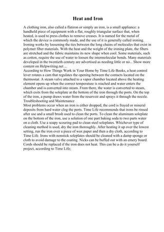 Heat and Iron
A clothing iron, also called a flatiron or simply an iron, is a small appliance: a
handheld piece of equipment with a flat, roughly triangular surface that, when
heated, is used to press clothes to remove creases. It is named for the metal of
which the device is commonly made, and the use of it is generally called ironing.
Ironing works by loosening the ties between the long chains of molecules that exist in
polymer fiber materials. With the heat and the weight of the ironing plate, the fibers
are stretched and the fabric maintains its new shape when cool. Some materials, such
as cotton, require the use of water to loosen the intermolecular bonds. Many materials
developed in the twentieth century are advertised as needing little or no... Show more
content on Helpwriting.net ...
According to How Things Work in Your Home by Time Life Books, a heat control
lever rotates a cam that regulates the opening between the contacts located on the
thermostat. A steam valve attached to a vapor chamber located above the heating
element opens up when the correct temperature is reached and water enters the
chamber and is converted into steam. From there, the water is converted to steam,
which exits from the soleplate at the bottom of the iron through the ports. On the top
of the iron, a pump draws water from the reservoir and sprays it through the nozzle.
Troubleshooting and Maintenance
Most problems occur when an iron is either dropped, the cord is frayed or mineral
deposits from hard water clog the ports. Time Life recommends that irons be rinsed
after use and a small brush used to clean the ports. To clean the aluminum soleplate
on the bottom of the iron, use a solution of one part baking soda to two parts water
on a cloth. Use a soapy scouring pad to clean steel soleplates. Whichever type of
cleaning method is used, dry the iron thoroughly. After heating it up over the lowest
setting, run the iron over a piece of wax paper and then a dry cloth, according to
Time Life. Irons with nonstick soleplates should be cleaned with a damp sponge or
cloth to avoid damage to the coating. Nicks can be buffed out with an emery board.
Cords should be replaced if the iron does not heat. This can be a do it yourself
project, according to Time Life;
 