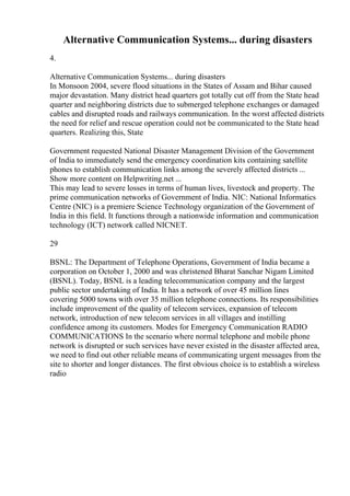 Alternative Communication Systems... during disasters
4.
Alternative Communication Systems... during disasters
In Monsoon 2004, severe flood situations in the States of Assam and Bihar caused
major devastation. Many district head quarters got totally cut off from the State head
quarter and neighboring districts due to submerged telephone exchanges or damaged
cables and disrupted roads and railways communication. In the worst affected districts
the need for relief and rescue operation could not be communicated to the State head
quarters. Realizing this, State
Government requested National Disaster Management Division of the Government
of India to immediately send the emergency coordination kits containing satellite
phones to establish communication links among the severely affected districts ...
Show more content on Helpwriting.net ...
This may lead to severe losses in terms of human lives, livestock and property. The
prime communication networks of Government of India. NIC: National Informatics
Centre (NIC) is a premiere Science Technology organization of the Government of
India in this field. It functions through a nationwide information and communication
technology (ICT) network called NICNET.
29
BSNL: The Department of Telephone Operations, Government of India became a
corporation on October 1, 2000 and was christened Bharat Sanchar Nigam Limited
(BSNL). Today, BSNL is a leading telecommunication company and the largest
public sector undertaking of India. It has a network of over 45 million lines
covering 5000 towns with over 35 million telephone connections. Its responsibilities
include improvement of the quality of telecom services, expansion of telecom
network, introduction of new telecom services in all villages and instilling
confidence among its customers. Modes for Emergency Communication RADIO
COMMUNICATIONS In the scenario where normal telephone and mobile phone
network is disrupted or such services have never existed in the disaster affected area,
we need to find out other reliable means of communicating urgent messages from the
site to shorter and longer distances. The first obvious choice is to establish a wireless
radio
 