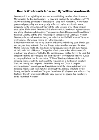 How Is Wordsworth Influenced By William Wordsworth
Wordsworth is an high English poet and an establishing member of the Romantic
Movement in the English literature. He lived and wrote at the period between 1770
1850 which is the golden era of romanticism . Like other Romantics, Wordsworth
poetry and personality also were greatly influenced by his love for the nature,
especially by the spectacles and views of the Lake Country area, where he spent
most of his life in nature. Wordsworth is sincere thinker; he showed high tenderness
and a love of nature and simplicity. Two persons affected him personally and literary,
his sister Dorothy and the great romantic poet Samuel Taylor Coleridge. William
Wordsworths poem I wondered lonely as a cloud or the Daffodil is one of the most
well known... Show more content on Helpwriting.net ...
It says that even when you are by yourself and lonely and missing your friends, you
can use your imagination to fine new friends in the world around you. As John
Milton famously wrote, The mind is its own place, and in itself, can make heaven
of Hell, and a hell of Heaven. The speaker of this poem makes a heaven out of a
windy day and a bunch of daffodils. His happiness does not last forever he s not that
unrealistic but the daffodils give him a little boost of joy whenever he needs it, like
recharging his batteries. In conclusion, William Wordsworth is one of the best
romantic poets; actually he established the romanticism in the English literature.
Now, we can say that the poem I Wandered Lonely as a Cloud is the pest
representation of romantic poetry. It contains most of the characteristics of good
romantic poetry. Such characteristics as subjectivity, the love of nature, love of
beauty, and joyful memories of the past. In addition, Wordsworth was influenced by
his Sister Dorothy who inspired him to write many of his poems. We can always
find a source for William s
 