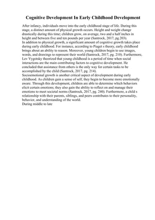 Cognitive Development In Early Childhood Development
After infancy, individuals move into the early childhood stage of life. During this
stage, a distinct amount of physical growth occurs. Height and weight change
drastically during this time; children grow, on average, two and a half inches in
height and between five and ten pounds per year (Santrock, 2017, pg.203).
In addition to physical growth, a significant amount of cognitive growth takes place
during early childhood. For instance, according to Piaget s theory, early childhood
brings about an ability to reason. Moreover, young children begin to use images,
words, and drawings to represent their world (Santrock, 2017, pg. 210). Furthermore,
Lev Vygotsky theorized that young childhood is a period of time when social
interactions are the main contributing factors to cognitive development. He
concluded that assistance from others is the only way for certain tasks to be
accomplished by the child (Santrock, 2017, pg. 214).
Socioemotional growth is another critical aspect of development during early
childhood. As children gain a sense of self, they begin to become more emotionally
aware. Through this development, children are able to determine which behaviors
elicit certain emotions; they also gain the ability to reflect on and manage their
emotions to meet societal norms (Santrock, 2017, pg. 240). Furthermore, a child s
relationship with their parents, siblings, and peers contributes to their personality,
behavior, and understanding of the world.
During middle to late
 