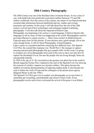 20th Century Photography
The 20th Century was one of the bloodiest times in human history. It was a time of
war, with death tolls from politically motivated conflicts between 175 and 200
million worldwide. Over the course of the century, the nature of war blurred and then
wrecked older distinctions between battlefield and city, soldier and civilian,
peacetime and wartime. In this essay I will talk about how the role of the 20th
century evolved and of how technologies and techniques helped in defining
photography. I will also talk about the impacted of Robert Capa.
Photography was beginning to be used as a visual language. It held no barriers like
languages to tell its story of what was happening in the world. Photographers used its
growing influence to expose society s ... Show more content on Helpwriting.net ...
Capa got quite close for this picture. If your pictures aren t good enough, you re not
close enough Scala, A (2012) About Photography. United Kingdom.
Capa s career as a journalist had him witnessing five different wars. The Spanish
Civil War, the second Sino Japanese war, World War 2. He manages to capture
amazing and powerful photographs that gave people chills. In this essay I m going
to compare two of his photographs from each of the wars to show not only how he
capture the bloodshed of war, but also the people who are living through, Some are
unexpectedly hopeful.
In 1938 at the age of 25. He was hailed as the greatest war photo her in the world in
British magazine Picture Post. Captured at the start of the Spanish Civil war showing
the moment of a bullet s impacts on a loyalist soldiers. This photo became the
emblem of wartime photojournalism of capturing sudden death. It also became the
style to define the work of Capa and his colleagues at the picture press agency
Magnum Photos in the late 1940 s.
The Spanish Civil War gave rise to modern war photography as we now know it,
immediate gut wrenching, uncomfortable and surreal visions of life. If one
photographer can be said to have welcomed the arrival of the genre it was Robert
 