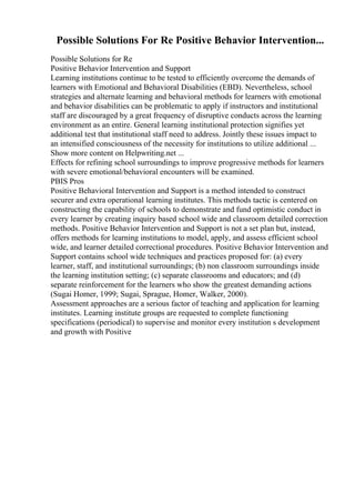 Possible Solutions For Re Positive Behavior Intervention...
Possible Solutions for Re
Positive Behavior Intervention and Support
Learning institutions continue to be tested to efficiently overcome the demands of
learners with Emotional and Behavioral Disabilities (EBD). Nevertheless, school
strategies and alternate learning and behavioral methods for learners with emotional
and behavior disabilities can be problematic to apply if instructors and institutional
staff are discouraged by a great frequency of disruptive conducts across the learning
environment as an entire. General learning institutional protection signifies yet
additional test that institutional staff need to address. Jointly these issues impact to
an intensified consciousness of the necessity for institutions to utilize additional ...
Show more content on Helpwriting.net ...
Effects for refining school surroundings to improve progressive methods for learners
with severe emotional/behavioral encounters will be examined.
PBIS Pros
Positive Behavioral Intervention and Support is a method intended to construct
securer and extra operational learning institutes. This methods tactic is centered on
constructing the capability of schools to demonstrate and fund optimistic conduct in
every learner by creating inquiry based school wide and classroom detailed correction
methods. Positive Behavior Intervention and Support is not a set plan but, instead,
offers methods for learning institutions to model, apply, and assess efficient school
wide, and learner detailed correctional procedures. Positive Behavior Intervention and
Support contains school wide techniques and practices proposed for: (a) every
learner, staff, and institutional surroundings; (b) non classroom surroundings inside
the learning institution setting; (c) separate classrooms and educators; and (d)
separate reinforcement for the learners who show the greatest demanding actions
(Sugai Homer, 1999; Sugai, Sprague, Homer, Walker, 2000).
Assessment approaches are a serious factor of teaching and application for learning
institutes. Learning institute groups are requested to complete functioning
specifications (periodical) to supervise and monitor every institution s development
and growth with Positive
 