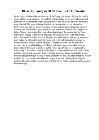 Rhetorical Analysis Of All Over But The Shoutin
In the essay, All Over But the Shoutin , Rick Bragg, the author, depicts the painful
strain a father s pursuit of his own selfish ambitions had on his son and household.
He warns of the enduring effects holding malice can have on a person s emotional
state of mind. The author shows that there is always room in one s heart for
forgiveness through his use of rhetorical moves such as tone, stance, and imagery.
The author s melancholic, yet, optimistic tone expresses his resolve to forgive his
father. Bragg s harrowing, but coveted recollections of the past paint a far flung,
yet hopeful chance of remission: I thought he would greet me with that strong
voice that sounded so fine when he laughed and so evil when, slurred by a quart of
corn likker, he whirled through the house and cried and shrieked, tormented by
things we could not see or even imagine. I thought he would be the man and
monster of my childhood (Bragg 1). Bragg s dejected tone when addressing his
father s latest demeanor is satirical as the Father s past behavior is anything but
celebratory. The author s conscious decision to compare his memories of the Father
to that of a man and a monster depicts the two emotions Bragg intended to invoke
from his readers through the use of tone: contentment and fear. He wanted his readers
to share his contentment with his father s past demeanor, though distressing. In
contrast, Bragg hoped his readers share his fear of his father s past demeanor, despite
his innate urge
 