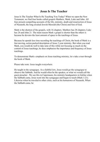 Jesus Is The Teacher
Jesus Is The Teacher What Is He Teaching You Today? When we open the New
Testament, we find four books called gospels Matthew, Mark, Luke and John. All
four present compelling accounts of the life, ministry, death and resurrection of Jesus
of Nazareth, the long awaited Jewish Messiah (the Christ) and Son of God.
Mark is the shortest of the gospels, with 16 chapters. Matthew has 28 chapters; Luke
has 24 and John 21. The main reason Mark s gospel is shorter than the others is
because he devotes the least amount of space to the teachings of Jesus.
Because he spends less time recording the teachings of Christ, the book of Mark is a
fast moving, action packed description of Jesus 3 year ministry. But when you read
Mark, you would do well to take note of this while not focusing as much on the
content of Jesus teachings, he does emphasize the importance and frequency of Jesus
teachings.
To demonstrate Mark s emphasis on Jesus teaching ministry, let s take a tour through
the book of Mark.
Please take note: Jesus taught everywhere.
He taught in the synagogue. As a faithful Jew, Jesus would go the synagogue to
observe the Sabbath. And he would often be the speaker, or what we would call the
guest preacher . We see this in Capernaum, his ministry headquarters in Galilee when
the Sabbath came, Jesus went into the synagogue and began to teach (Mark 1:21).
Likewise when he traveled to other cities, such as his hometown of Nazareth, When
the Sabbath came, he
 