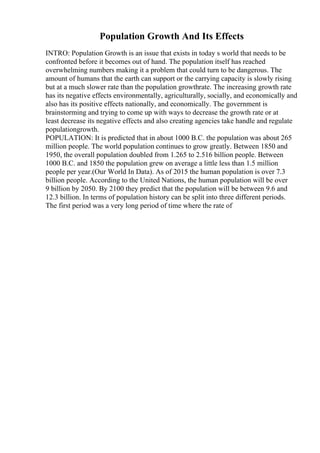 Population Growth And Its Effects
INTRO: Population Growth is an issue that exists in today s world that needs to be
confronted before it becomes out of hand. The population itself has reached
overwhelming numbers making it a problem that could turn to be dangerous. The
amount of humans that the earth can support or the carrying capacity is slowly rising
but at a much slower rate than the population growthrate. The increasing growth rate
has its negative effects environmentally, agriculturally, socially, and economically and
also has its positive effects nationally, and economically. The government is
brainstorming and trying to come up with ways to decrease the growth rate or at
least decrease its negative effects and also creating agencies take handle and regulate
populationgrowth.
POPULATION: It is predicted that in about 1000 B.C. the population was about 265
million people. The world population continues to grow greatly. Between 1850 and
1950, the overall population doubled from 1.265 to 2.516 billion people. Between
1000 B.C. and 1850 the population grew on average a little less than 1.5 million
people per year.(Our World In Data). As of 2015 the human population is over 7.3
billion people. According to the United Nations, the human population will be over
9 billion by 2050. By 2100 they predict that the population will be between 9.6 and
12.3 billion. In terms of population history can be split into three different periods.
The first period was a very long period of time where the rate of
 
