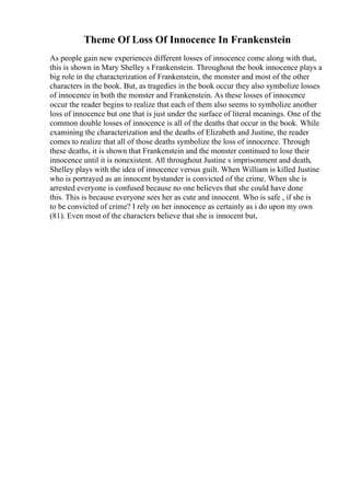 Theme Of Loss Of Innocence In Frankenstein
As people gain new experiences different losses of innocence come along with that,
this is shown in Mary Shelley s Frankenstein. Throughout the book innocence plays a
big role in the characterization of Frankenstein, the monster and most of the other
characters in the book. But, as tragedies in the book occur they also symbolize losses
of innocence in both the monster and Frankenstein. As these losses of innocence
occur the reader begins to realize that each of them also seems to symbolize another
loss of innocence but one that is just under the surface of literal meanings. One of the
common double losses of innocence is all of the deaths that occur in the book. While
examining the characterization and the deaths of Elizabeth and Justine, the reader
comes to realize that all of those deaths symbolize the loss of innocence. Through
these deaths, it is shown that Frankenstein and the monster continued to lose their
innocence until it is nonexistent. All throughout Justine s imprisonment and death,
Shelley plays with the idea of innocence versus guilt. When William is killed Justine
who is portrayed as an innocent bystander is convicted of the crime. When she is
arrested everyone is confused because no one believes that she could have done
this. This is because everyone sees her as cute and innocent. Who is safe , if she is
to be convicted of crime? I rely on her innocence as certainly as i do upon my own
(81). Even most of the characters believe that she is innocent but,
 
