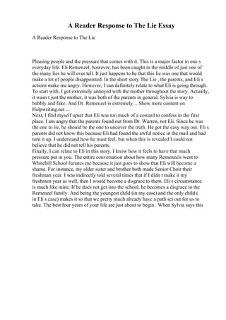 A Reader Response to The Lie Essay
A Reader Response to The Lie
Pleasing people and the pressure that comes with it. This is a major factor in one s
everyday life. Eli Remenzel, however, has been caught in the middle of just one of
the many lies he will ever tell. It just happens to be that this lie was one that would
make a lot of people disappointed. In the short story The Lie , the parents, and Eli s
actions make me angry. However, I can definitely relate to what Eli is going through.
To start with, I got extremely annoyed with the mother throughout the story. Actually,
it wasn t just the mother, it was both of the parents in general. Sylvia is way to
bubbly and fake. And Dr. Remenzel is extremely... Show more content on
Helpwriting.net ...
Next, I find myself upset that Eli was too much of a coward to confess in the first
place. I am angry that the parents found out from Dr. Warren, not Eli. Since he was
the one to lie, he should be the one to uncover the truth. He got the easy way out. Eli s
parents did not know this because Eli had found the awful notice in the mail and had
torn it up. I understand how he must feel, but when this is revealed I could not
believe that he did not tell his parents.
Finally, I can relate to Eli in this story. I know how it feels to have that much
pressure put in you. The entire conversation about how many Remenzels went to
Whitehill School furiates me because it just goes to show that Eli will become a
shame. For instance, my older sister and brother both made Senior Choir their
freshman year. I was indirectly told several times that if I didn t make it my
freshmen year as well, then I would become a disgrace to them. Eli s circumstance
is much like mine. If he does not get into the school, he becomes a disgrace to the
Remenzel family. And being the youngest child (in my case) and the only child (
in Eli s case) makes it so that we pretty much already have a path set out for us to
take. The best four years of your life are just about to begin . When Sylvia says this
 