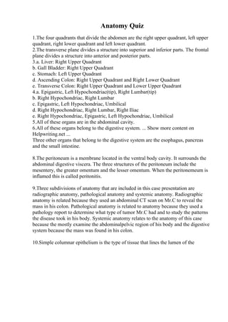 Anatomy Quiz
1.The four quadrants that divide the abdomen are the right upper quadrant, left upper
quadrant, right lower quadrant and left lower quadrant.
2.The transverse plane divides a structure into superior and inferior parts. The frontal
plane divides a structure into anterior and posterior parts.
3.a. Liver: Right Upper Quadrant
b. Gall Bladder: Right Upper Quadrant
c. Stomach: Left Upper Quadrant
d. Ascending Colon: Right Upper Quadrant and Right Lower Quadrant
e. Transverse Colon: Right Upper Quadrant and Lower Upper Quadrant
4.a. Epigastric, Left Hypochondriac(tip), Right Lumbar(tip)
b. Right Hypochondriac, Right Lumbar
c. Epigastric, Left Hypochondriac, Umbilical
d. Right Hypochondriac, Right Lumbar, Right Iliac
e. Right Hypochondriac, Epigastric, Left Hypochondriac, Umbilical
5.All of these organs are in the abdominal cavity.
6.All of these organs belong to the digestive system. ... Show more content on
Helpwriting.net ...
Three other organs that belong to the digestive system are the esophagus, pancreas
and the small intestine.
8.The peritoneum is a membrane located in the ventral body cavity. It surrounds the
abdominal digestive viscera. The three structures of the peritoneum include the
mesentery, the greater omentum and the lesser omentum. When the peritonemeum is
inflamed this is called peritonitis.
9.Three subdivisions of anatomy that are included in this case presentation are
radiographic anatomy, pathological anatomy and systemic anatomy. Radiographic
anatomy is related because they used an abdominal CT scan on Mr.C to reveal the
mass in his colon. Pathological anatomy is related to anatomy because they used a
pathology report to determine what type of tumor Mr.C had and to study the patterns
the disease took in his body. Systemic anatomy relates to the anatomy of this case
because the mostly examine the abdominalpelvic region of his body and the digestive
system because the mass was found in his colon.
10.Simple columnar epithelium is the type of tissue that lines the lumen of the
 