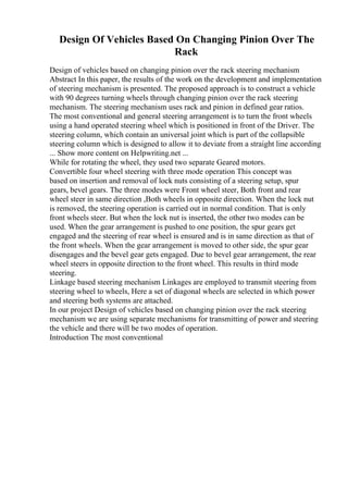 Design Of Vehicles Based On Changing Pinion Over The
Rack
Design of vehicles based on changing pinion over the rack steering mechanism
Abstract In this paper, the results of the work on the development and implementation
of steering mechanism is presented. The proposed approach is to construct a vehicle
with 90 degrees turning wheels through changing pinion over the rack steering
mechanism. The steering mechanism uses rack and pinion in defined gear ratios.
The most conventional and general steering arrangement is to turn the front wheels
using a hand operated steering wheel which is positioned in front of the Driver. The
steering column, which contain an universal joint which is part of the collapsible
steering column which is designed to allow it to deviate from a straight line according
... Show more content on Helpwriting.net ...
While for rotating the wheel, they used two separate Geared motors.
Convertible four wheel steering with three mode operation This concept was
based on insertion and removal of lock nuts consisting of a steering setup, spur
gears, bevel gears. The three modes were Front wheel steer, Both front and rear
wheel steer in same direction ,Both wheels in opposite direction. When the lock nut
is removed, the steering operation is carried out in normal condition. That is only
front wheels steer. But when the lock nut is inserted, the other two modes can be
used. When the gear arrangement is pushed to one position, the spur gears get
engaged and the steering of rear wheel is ensured and is in same direction as that of
the front wheels. When the gear arrangement is moved to other side, the spur gear
disengages and the bevel gear gets engaged. Due to bevel gear arrangement, the rear
wheel steers in opposite direction to the front wheel. This results in third mode
steering.
Linkage based steering mechanism Linkages are employed to transmit steering from
steering wheel to wheels, Here a set of diagonal wheels are selected in which power
and steering both systems are attached.
In our project Design of vehicles based on changing pinion over the rack steering
mechanism we are using separate mechanisms for transmitting of power and steering
the vehicle and there will be two modes of operation.
Introduction The most conventional
 