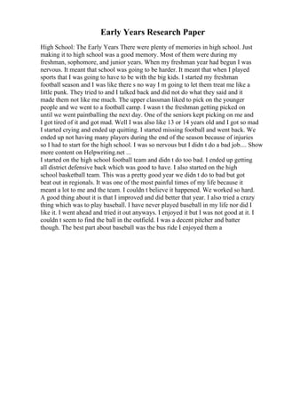 Early Years Research Paper
High School: The Early Years There were plenty of memories in high school. Just
making it to high school was a good memory. Most of them were during my
freshman, sophomore, and junior years. When my freshman year had begun I was
nervous. It meant that school was going to be harder. It meant that when I played
sports that I was going to have to be with the big kids. I started my freshman
football season and I was like there s no way I m going to let them treat me like a
little punk. They tried to and I talked back and did not do what they said and it
made them not like me much. The upper classman liked to pick on the younger
people and we went to a football camp. I wasn t the freshman getting picked on
until we went paintballing the next day. One of the seniors kept picking on me and
I got tired of it and got mad. Well I was also like 13 or 14 years old and I got so mad
I started crying and ended up quitting. I started missing football and went back. We
ended up not having many players during the end of the season because of injuries
so I had to start for the high school. I was so nervous but I didn t do a bad job.... Show
more content on Helpwriting.net ...
I started on the high school football team and didn t do too bad. I ended up getting
all district defensive back which was good to have. I also started on the high
school basketball team. This was a pretty good year we didn t do to bad but got
beat out in regionals. It was one of the most painful times of my life because it
meant a lot to me and the team. I couldn t believe it happened. We worked so hard.
A good thing about it is that I improved and did better that year. I also tried a crazy
thing which was to play baseball. I have never played baseball in my life nor did I
like it. I went ahead and tried it out anyways. I enjoyed it but I was not good at it. I
couldn t seem to find the ball in the outfield. I was a decent pitcher and batter
though. The best part about baseball was the bus ride I enjoyed them a
 