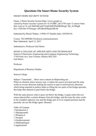 Questions On Smart Home Security System
SMART HOME SECURITY SYSTEM
Figure 1 Home Security System https://www.google.ca
/search?q=home+security+system rlz=1C1CHBF_enCA705 espv=2 source=lnms
tbm=isch sa=X ved=0ahUKEwjtlt7v8tjSAhWZ8oMKHbogC 8Q_AUIBigB
biw=1920 bih=974#imgrc=ZPABxM3KpdAMLM
Submitted by:Shirali Thakar, 119981157 Hardik Jadav, 038396156
Course: TEC400NBJ (Technical communications)
Date Submitted: April 12, 2017
Submitted to: Professor Gail Harris
SENECA COLLEGE OF APPLIED ARTS AND TECHNOLOGY
School of Electronics Engineering and Computer Engineering Technology
1750 Finch Ave. East Toronto, Ontario M2J 2X5
Gail Harris
Professor
Department of Business Studies
Seneca College
Subject: Transmittal ... Show more content on Helpwriting.net ...
When an obstacle enters sensory area, it makes the sensor activated and the relay
works in reverse direction making the motors to spin in anticlockwise direction
which being attached to pulleys helps in lifting the two parts of the bridge upwards,
this helps that obstacle to pass below the bridge.
With the same process when it goes out below the bridge, it again enters the exit
sensor placed after a certain distance from the bridge, and this time the relay works
in the complete opposite way and the bridge gets in to its original position and the
passerby can use the bridge again. (Kumar)
Table of Contents
1.Introduction:5
1.1Background5
1.2Purpose:6
1.3Scope6
1.4Authorization6
1.5Methodology6
2.Application6
 