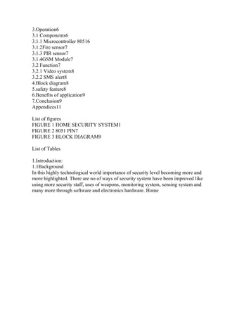 3.Operation6
3.1 Components6
3.1.1 Microcontroller 80516
3.1.2Fire sensor7
3.1.3 PIR sensor7
3.1.4GSM Module7
3.2 Function7
3.2.1 Video system8
3.2.2 SMS alert8
4.Block diagram8
5.safety feature8
6.Benefits of application9
7.Conclusion9
Appendices11
List of figures
FIGURE 1 HOME SECURITY SYSTEM1
FIGURE 2 8051 PIN7
FIGURE 3 BLOCK DIAGRAM9
List of Tables
1.Introduction:
1.1Background
In this highly technological world importance of security level becoming more and
more highlighted. There are no of ways of security system have been improved like
using more security staff, uses of weapons, monitoring system, sensing system and
many more through software and electronics hardware. Home
 