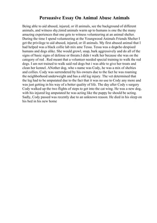 Persuasive Essay On Animal Abuse Animals
Being able to aid abused, injured, or ill animals, see the background of different
animals, and witness shy,timid animals warm up to humans is one the the many
amazing experiences that one gets to witness volunteering at an animal shelter.
During the time I spend volunteering at the Youngwood Animals Friends Shelter I
get the privilege to aid abused, injured, or ill animals. My first abused animal that I
had helped was a black collie lab mix ame Tessa. Tessa was a dogwho despised
humans and dogs alike. She would growl, snap, bark aggressively and do all of the
signs of basic signs of defense or threats.I didn t walk her because she was on the
category of red . Red meant that a volunteer needed special training to walk the red
dogs. I am not trained to walk said red dogs but i was able to give her treats and
clean her kennel. ANother dog, who s name was Cody, he was a mix of shelties
and collies. Cody was surrendered by his owners due to the fact he was roaming
the neighborhood underweight and has a old leg injury. The vet determined that
the leg had to be amputated due to the fact that it was no use to Cody any more and
was just getting in his way of a better quality of life. The day after Cody s surgery
Cody walked up the two flights of steps to get into the cat wing. He was a new dog,
with his injured leg amputated he was acting like the puppy he should be acting.
Sadly, Cody passed was recently due to an unknown reason. He died in his sleep on
his bed in his new home
 