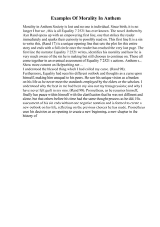 Examples Of Morality In Anthem
Morality in Anthem Society is lost and no one is individual. Since birth, it is no
longer I but we , this is all Equality 7 2521 has ever known. The novel Anthem by
Ayn Rand opens up with an empowering first line, one that strikes the reader
immediately and sparks their curiosity to possibly read on. This first line It is a sin
to write this, (Rand 17) is a unique opening line that sets the plot for this entire
story and ends with a full circle once the reader has reached the very last page. The
first line the narrator Equality 7 2521 writes, identifies his morality and how he is
very much aware of the sin he is making but still chooses to continue on. These all
come together in an eventual assessment of Equality 7 2521 s actions. Anthem s...
Show more content on Helpwriting.net ...
I understood the blessed thing which I had called my curse. (Rand 98).
Furthermore, Equality had seen his different outlook and thoughts as a curse upon
himself, making him unequal to his peers. He saw his unique vision as a burden
on his life as he never meet the standards employed by the elders or the scholars. I
understood why the best in me had been my sins not my transgressions; and why I
have never felt guilt in my sins. (Rand 98). Prometheus, as he renames himself,
finally has peace within himself with the clarification that he was not different and
alone, but that others before his time had the same thought process as he did. His
assessment of his sin ends without one negative notation and is formed to create a
new outlook on his life, reflecting on the previous choices he has made. Prometheus
uses his decision as an opening to create a new beginning, a new chapter in the
history of
 