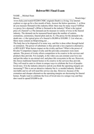 Bsbwor501 Final Exam
NAME __Michael Sean
Brown____________________________________________________ Watch http:/
/www.hulu.com/watch/452200 CNBC originals Death is a living. Use internet
explorer or sign up for a free month of hulu. Answer the below questions. 1. a) How
do you measure Demand in this industry (Hint: there may be many ways)? b)What
is a proxy for a demand? c)What is Demand in the industry? What is the typical
price of a funeral? a.) The demand can be measure in variety of wise in the funeral
industry. The demand can be measured based upon the number of caskets,
cremations, ceremonies, funeral plots and etc. b.) The proxy for the demand is the
death rate. c.) the typical price of a funeral is $8,000 to $10,000. 2. List what are...
Show more content on Helpwriting.net ...
The body has to be disposed of in some way, and this is done either through burial
or cremation. The power of substitutes is they provide a less expensive alternative.
e) RIVALRY What factors impact on the rivalry and how? What is the power of
Rivalry? Competitors impact rivalry and this provides consumers were more
options. The power of rivalry allows competitors to be creative in the services and
products they provide. For example, in the video you can cremate your love one
and put the ashes in sea eternal reef, and place this ecosystem in the sea. However,
this forces traditional funeral homes to be creative in the services they provide.
They will need to cater to clients in unique ways to celebrate the lives of peoples
loved ones. f) Is the industry attractive and do you think the operating margins are
increasing?? This is not an attractive industry but it s a needed industry. Death is
inevitable and we all will need this service one day. However, because of the
cremation and cheaper alternatives the operating margins are decreasing for funeral
homes. People want to celebrate the lives of loved ones in a unique way and they
don t need to spend $10,000 to do
 