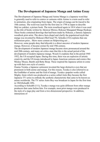 The Development of Japanese Manga and Anime Essay
The Development of Japanese Manga and Anime Manga is a Japanese word that
is generally used to refer to comics or cartoons while Anime is a term used to refer
to animation, also originating from Japan. The origin of manga can be traced to the
18th century. The word was used for the first time in 1798 in Japan to describe
Shiji no yukikai, a picture book. The term resurfaced again in 1814 when it was used
as the title of books written by Akinwai Minwa; Hokusai Mangaand Manga Hyakujo.
These books contained drawings that had been made by Hokusai, a famous Japanese
woodlock print artist. The above facts dispel and clarify the popularised myth that
manga was invented by Hokusai (McCloud 79). Schodta (152) explains that one
millennium prior... Show more content on Helpwriting.net ...
However, some people deny that kibyoshi is a direct ancestor of modern Japanese
manga. However, it became extinct by mid 19th century.
The development of modern Japanese manga became more pronounced around the
mid 20th century, and many art critics state that this is the actual period of the
development of modern Japanese manga. Wood (1) explains that in the period 1945
1952, the US occupied Japan. During this time, there was an explosion of artistic
creativity and the US troops introduced to Japan American cartoons and comics like
Mickey Mouse, Bambi and Betty Boop. These inspired the Japanese artists to come
up with their own style of comics.
Osamu Tezuka, a Japanese cartoonist invented the large distinctive eyes that are
prominent in both anime and manga. For this reason, Tezuka is also referred to as
the Godfather of anime and the God of manga. Tezuka s popular works called
Mighty Atom which was produced as a series called Astro Boy became the first
Japanese TV series to embody the aesthetic characteristic that came to be known as
anime worldwide. The TV series Astro Boy was broadcast in Japan for the first time
in 1963(Schodtb 109).
According to Schodtb (111), Tezuka s manga was quite different from other manga
producers that came before him. For example, most prior manga were produced in
the style of a stage play and from a two dimensional perspective. In addition,
interactions of
 