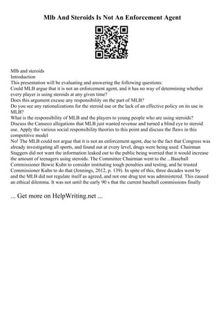 Mlb And Steroids Is Not An Enforcement Agent
Mlb and steroids
Introduction
This presentation will be evaluating and answering the following questions:
Could MLB argue that it is not an enforcement agent, and it has no way of determining whether
every player is using steroids at any given time?
Does this argument excuse any responsibility on the part of MLB?
Do you see any rationalizations for the steroid use or the lack of an effective policy on its use in
MLB?
What is the responsibility of MLB and the players to young people who are using steroids?
Discuss the Canseco allegations that MLB just wanted revenue and turned a blind eye to steroid
use. Apply the various social responsibility theories to this point and discuss the flaws in this
competitive model
No! The MLB could not argue that it is not an enforcement agent, due to the fact that Congress was
already investigating all sports, and found out at every level, drugs were being used. Chairman
Staggers did not want the information leaked out to the public being worried that it would increase
the amount of teenagers using steroids. The Committee Chairman went to the ...Baseball
Commissioner Bowie Kuhn to consider instituting tough penalties and testing, and he trusted
Commissioner Kuhn to do that (Jennings, 2012, p. 139). In spite of this, three decades went by
and the MLB did not regulate itself as agreed, and not one drug test was administered. This caused
an ethical dilemma. It was not until the early 90 s that the current baseball commissions finally
... Get more on HelpWriting.net ...
 