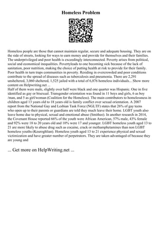 Homeless Problem
Homeless people are those that cannot maintain regular, secure and adequate housing. They are on
the side of streets, looking for ways to earn money and provide for themselves and their families.
The underprivileged and poor health is exceedingly interconnected. Poverty arises from political,
social and economical inequalities. Povertyleads to one becoming sick because of the lack of
sanitation, poor nutrition, making the choice of putting health at risk to provide for their family.
Poor health in turn traps communities in poverty. Residing in overcrowded and poor conditions
contribute to the spread of diseases such as tuberculosis and pneumonia. There are 2,291
unsheltered, 3,060 sheltered, 1,525 jailed with a total of 6,876 homeless individuals... Show more
content on Helpwriting.net ...
Half of them were male, slightly over half were black and one quarter was Hispanic. One in five
identified as gay or bisexual. Transgender orientation was found in 11 boys and girls, 6 as boy
/man, and 5 as girl/woman (Coalition for the Homeless). The main contributors to homelessness in
children aged 13 years old to 18 years old is family conflict over sexual orientation. A 2007
report from the National Gay and Lesbian Task Force (NGLTF) states that 26% of gay teens
who open up to their parents or guardians are told they much leave their home. LGBT youth also
leave home due to physical, sexual and emotional abuse (Smithee). In another research in 2014,
the Covenant House reported 66% of the youth were African American, 57% male, 43% female
and 92% were 18 to 20 years old and 10% were 17 and younger. LGBT homeless youth aged 13 to
21 are more likely to abuse drug such as cocaine, crack or methamphetamines than non LGBT
homeless youths (Keuroghlian). Homeless youth aged 13 to 21 experience physical and sexual
victimization and have greater number of perpetrators. They are taken advantaged of because they
are young and
... Get more on HelpWriting.net ...
 