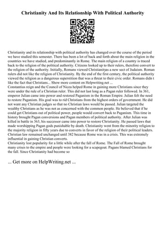 Christianity And Its Relationship With Political Authority
Christianity and its relationship with political authority has changed over the course of the period
we have studied this semester. There has been a lot of back and forth about the main religion in the
countries we have studied, and predominantly in Rome. The main religion of a country is traced
back to the religion of the political authority. Citizens looked up to their rulers, therefore convert to
the religion of the authority. Initially, Romans viewed Christianityas a new sect of Judaism. Roman
rulers did not like the religion of Christianity. By the end of the first century, the political authority
viewed the religion as a dangerous superstition that was a threat to their civic order. Romans didn t
like the fact that Christians... Show more content on Helpwriting.net ...
Constantius reign and the Council of Nicea helped Rome in gaining more Christians since they
were under the rule of a Christian ruler. This did not last long as a Pagan ruler followed. In 361,
emperor Julian came into power and restored Paganism in the Roman Empire. Julian felt the need
to restore Paganism. His goal was to rid Christians from the highest orders of government. He did
not want any Christian judges so that no Christian laws would be passed. Julian targeted the
wealthy Christians as he was not as concerned with the common people. He believed that if he
could get Christians out of political power, people would convert back to Paganism. This time in
history brought Pagan conversions and Pagan members of political authority. After Julian was
killed in battle in 363, his successor came into power to restore Christianity. He passed laws that
made worshipping Pagan gods punishable by death. Christianity went from the minority religion to
the majority religion in fifty years due to converts in favor of the religion of their political leaders.
Christian law remained unchanged until 382 because Rome was in a crisis. This was extremely
influential in gaining Christian converts.
Christianity lost popularity for a little while after the fall of Rome. The Fall of Rome brought
many crises to the empire and people were looking for a scapegoat. Pagans blamed Christians for
the fall. Since Christianity had become so
... Get more on HelpWriting.net ...
 