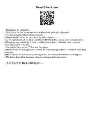 Mendel Worksheet
1)Mendel and the Black Box
a)Mendel was the first person to comprehend the basic principles of genetics.
2)The Experimental Subjects: Pisum sativum
a)Gregor Mendel started out experimenting with pea plants.
i)He bred generations of pea plants and observed the traits that showed up in each generation.
b)Phenotype: any physiological feature, bodily characteristic, or behavior of an organism.
c)Genotype: genetic makeup.
3)Starting the Experiments: Yellow and Green Peas
a)Mendel found out that organisms can have the same phenotypes, but have different underlying
genotypes.
b)He also found out that the basic units of genetics are material elements that come in pairs.
c)Mendel confirmed that genes can retain their characteristics throughout
... Get more on HelpWriting.net ...
 