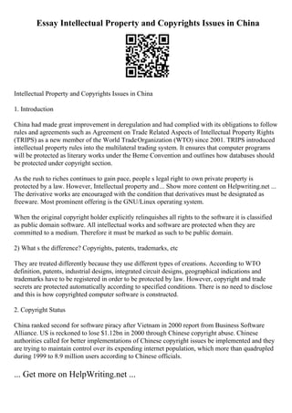 Essay Intellectual Property and Copyrights Issues in China
Intellectual Property and Copyrights Issues in China
1. Introduction
China had made great improvement in deregulation and had complied with its obligations to follow
rules and agreements such as Agreement on Trade Related Aspects of Intellectual Property Rights
(TRIPS) as a new member of the World TradeOrganization (WTO) since 2001. TRIPS introduced
intellectual property rules into the multilateral trading system. It ensures that computer programs
will be protected as literary works under the Berne Convention and outlines how databases should
be protected under copyright section.
As the rush to riches continues to gain pace, people s legal right to own private property is
protected by a law. However, Intellectual property and... Show more content on Helpwriting.net ...
The derivative works are encouraged with the condition that derivatives must be designated as
freeware. Most prominent offering is the GNU/Linux operating system.
When the original copyright holder explicitly relinquishes all rights to the software it is classified
as public domain software. All intellectual works and software are protected when they are
committed to a medium. Therefore it must be marked as such to be public domain.
2) What s the difference? Copyrights, patents, trademarks, etc
They are treated differently because they use different types of creations. According to WTO
definition, patents, industrial designs, integrated circuit designs, geographical indications and
trademarks have to be registered in order to be protected by law. However, copyright and trade
secrets are protected automatically according to specified conditions. There is no need to disclose
and this is how copyrighted computer software is constructed.
2. Copyright Status
China ranked second for software piracy after Vietnam in 2000 report from Business Software
Alliance. US is reckoned to lose $1.12bn in 2000 through Chinese copyright abuse. Chinese
authorities called for better implementations of Chinese copyright issues be implemented and they
are trying to maintain control over its expending internet population, which more than quadrupled
during 1999 to 8.9 million users according to Chinese officials.
... Get more on HelpWriting.net ...
 