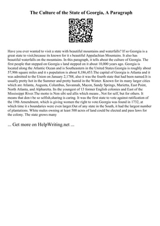 The Culture of the State of Georgia, A Paragraph
Have you ever wanted to visit a state with beautiful mountains and waterfalls? If so Georgia is a
great state to visit,because its known for it s beautiful Appalachian Mountains. It also has
beautiful waterfalls on the mountains. In this paragraph, it tells about the culture of Georgia. The
first people that stepped on Georgia s land stepped on it about 10,000 years ago. Georgia is
located along the Atlantic Ocean and is Southeastern in the United States.Georgia is roughly about
57,906 square miles and it s population is about 8,186,453.The capital of Georgia is Atlanta and it
was admitted to the Union on January 2,1788, also it was the fourth state that had been named.It is
usually pretty hot in the Summer and pretty humid in the Winter. Known for its many larger cities
which are Atlanta, Augusta, Columbus, Savannah, Macon, Sandy Springs, Marietta, East Point,
North Atlanta, and Alpharetta. Its the youngest of 13 former English colonies and East of the
Mississippi River.The motto is Non sibi sed allis which means , Not for self, but for others. It
means that don t be so selfish,sharing is caring. It was the first state to vote against ratification of
the 19th Amendment, which is giving women the right to vote.Georgia was found in 1732, at
which time it s boundaries were even larger.Out of any state in the South, it had the largest number
of plantations. White males owning at least 500 acres of land could be elected and pass laws for
the colony. The state grows many
... Get more on HelpWriting.net ...
 