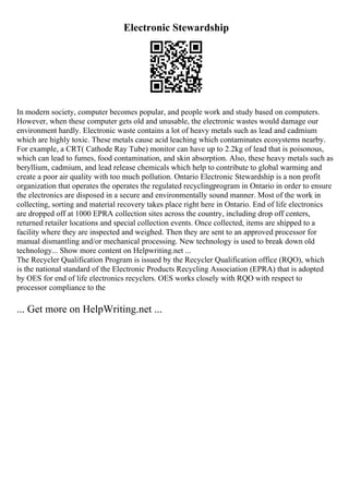 Electronic Stewardship
In modern society, computer becomes popular, and people work and study based on computers.
However, when these computer gets old and unusable, the electronic wastes would damage our
environment hardly. Electronic waste contains a lot of heavy metals such as lead and cadmium
which are highly toxic. These metals cause acid leaching which contaminates ecosystems nearby.
For example, a CRT( Cathode Ray Tube) monitor can have up to 2.2kg of lead that is poisonous,
which can lead to fumes, food contamination, and skin absorption. Also, these heavy metals such as
beryllium, cadmium, and lead release chemicals which help to contribute to global warming and
create a poor air quality with too much pollution. Ontario Electronic Stewardship is a non profit
organization that operates the operates the regulated recyclingprogram in Ontario in order to ensure
the electronics are disposed in a secure and environmentally sound manner. Most of the work in
collecting, sorting and material recovery takes place right here in Ontario. End of life electronics
are dropped off at 1000 EPRA collection sites across the country, including drop off centers,
returned retailer locations and special collection events. Once collected, items are shipped to a
facility where they are inspected and weighed. Then they are sent to an approved processor for
manual dismantling and/or mechanical processing. New technology is used to break down old
technology... Show more content on Helpwriting.net ...
The Recycler Qualification Program is issued by the Recycler Qualification office (RQO), which
is the national standard of the Electronic Products Recycling Association (EPRA) that is adopted
by OES for end of life electronics recyclers. OES works closely with RQO with respect to
processor compliance to the
... Get more on HelpWriting.net ...
 