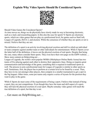 Explain Why Video Sports Should Be Considered Sports
Should Video Games Be Considered Sports?
As time moves on, things we do physically have slowly made its way to becoming electronic,
such as e mail, and researching papers. Is this also the case for sports? E Sports are electronic
sports, which are video games that are play at a professional level, for games such as StarCraft,
League of Legends, DoTA 2, and etcetera. While the consensus of whether they are sports or not is
mixed, I believe that they are not.
The definition of a sport is an activity involving physical exertion and skill in which an individual
or team competes against another team or other individuals for entertainment. While E Sports cover
the latter half of the definition, it leaves out the physical exertion of real sports. Despite that being
the case, many others consider them sports. They even have their own page on the ESPN website. ...
Show more content on Helpwriting.net ...
League of Legends, the world s most popular MOBA (Multiplayer Online Battle Arena) has two
teams of five playing against each other to destroy their opponent s base. Doing so requires great
communication and knowledge of the game, something that is required in traditional sports as
well. The process to join a professional team for League of Legends is similar to other sports as
well. Sometimes, first, the player has to perform at a certain level to be found by a scout. Then,
they have to try out amongst other players, then compete in a smaller tournament to get a spot in
the big leagues. Other times, some pro teams only require a series of tryouts for the position they
want to play in the game.
While E Sports do meet some of the requirements of being a sport, I believe that instead of being
a sport, they are just competitions. Even though they have the team and skill aspect of a sport,
they still lack the physical exertion of a real sport. Maybe someday video games will reach the
true definition of a sport, but that day is not
... Get more on HelpWriting.net ...
 