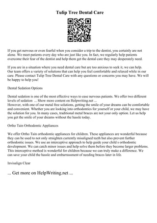 Tulip Tree Dental Care
If you get nervous or even fearful when you consider a trip to the dentist, you certainly are not
alone. We meet patients every day who are just like you. In fact, we regularly help patients
overcome their fear of the dentist and help them get the dental care they may desperately need.
If you are in a situation where you need dental care but are too anxious to seek it, we can help.
Our team offers a variety of solutions that can help you feel comfortable and relaxed while in our
care. Please contact Tulip Tree Dental Care with any questions or concerns you may have. We will
be happy to help you!
Dental Sedation Options
Dental sedation is one of the most effective ways to ease nervous patients. We offer two different
levels of sedation ... Show more content on Helpwriting.net ...
However, with one of our metal free solutions, getting the smile of your dreams can be comfortable
and convenient. Whether you are looking into orthodontics for yourself or your child, we may have
the solution for you. In many cases, traditional metal braces are not your only option. Let us help
you get the smile of your dreams without the hassle today.
Ortho Tain Orthodontic Appliances
We offer Ortho Tain orthodontic appliances for children. These appliances are wonderful because
they can be used to not only straighten currently misaligned teeth but also prevent further
orthodontic issues. We use an interceptive approach to help guide your child s orthodontic
development. We can catch minor issues and help solve them before they become larger problems.
This interceptive method is wonderful for children because we can truly make a difference. We
can save your child the hassle and embarrassment of needing braces later in life.
Invisalign Clear
... Get more on HelpWriting.net ...
 