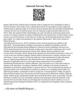Anorexia Nervosa Theory
patient with the food. Indeed, Karen Carpenter needs to change her way of thinking in order to
treat her disorder, and in order to do so, punishment need to be associated to losing weight and
reinforcement to gaining weight. Even if most anorexic patients deny their disorder, hospitalization
is always the best way to keep the person alive by imposing weight restoration (Davison et al.,
2013). Then, the cognitive behavioural therapy can come into play by reinforcing eating with a
reward. For instance, patients are totally isolated and the only moment they see their family or have
access to any divertissements is when they eat. In that case, divertissements positively reinforce
gain weight. At a longer term perspective, the cognitive behavioural... Show more content on
Helpwriting.net ...
According to Davison et al., (2013), disorders are the result of unconscious conflicts in the
individual . The psychoanalytic paradigm concentrates on childhood and defines what the
individual has been through during childhood is reflected in his/her adulthood. Davison et al.,
(2013) stated that anorexia nervosa disorder usually starts to develop in adolescence due to past
unstable relationships between parents and the child. Indeed, being overprotective and
overinvolved in the child s life by taking all the decisions for him without giving him a voice, as it
is seen in the case of Karen Carpenter, lead the child to feel powerless, insecure, and have a low
self esteem. A lack of control is felt by the child and is then transformed into high self control
later on. Approaching adolescence, the child becomes more conscious about the society
demands on appearance and as a result respect those requirements to be accepted by
transforming him/herself into a thinner silhouette. This self control over a strict diet creates an
identity to the individual. According to Mushatt (1983), problems in the family increase the
probability to develop an eating disorder as anorexia nervosa. The roles played by the parents of
Carpenter family were well defined: her mother has control over everything and her father was
following her mother s commands in order to satisfy her. Concerning Karen s father, his passive
behavior did not help to lower the anxiety level felt at home and to bring back stability within the
family. Indeed, being a perfectionist mother does not help the child to grow up normally. The fact
that Karen s mother was over controlling could also have participate in her development of the
anorexia Nervosa disorder. Karen was not taking her own decision which is defines as it as an
infantilizing decision making by Msuhatt (1983). As explained in her biography, Karen Carpenter
did not even
... Get more on HelpWriting.net ...
 