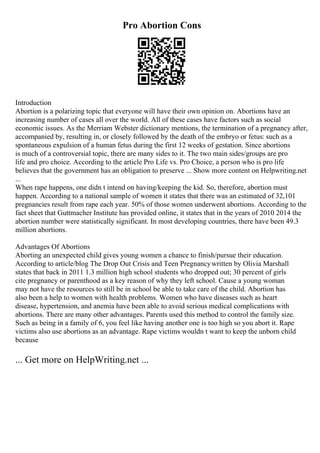 Pro Abortion Cons
Introduction
Abortion is a polarizing topic that everyone will have their own opinion on. Abortions have an
increasing number of cases all over the world. All of these cases have factors such as social
economic issues. As the Merriam Webster dictionary mentions, the termination of a pregnancy after,
accompanied by, resulting in, or closely followed by the death of the embryo or fetus: such as a
spontaneous expulsion of a human fetus during the first 12 weeks of gestation. Since abortions
is much of a controversial topic, there are many sides to it. The two main sides/groups are pro
life and pro choice. According to the article Pro Life vs. Pro Choice, a person who is pro life
believes that the government has an obligation to preserve ... Show more content on Helpwriting.net
...
When rape happens, one didn t intend on having/keeping the kid. So, therefore, abortion must
happen. According to a national sample of women it states that there was an estimated of 32,101
pregnancies result from rape each year. 50% of those women underwent abortions. According to the
fact sheet that Guttmacher Institute has provided online, it states that in the years of 2010 2014 the
abortion number were statistically significant. In most developing countries, there have been 49.3
million abortions.
Advantages Of Abortions
Aborting an unexpected child gives young women a chance to finish/pursue their education.
According to article/blog The Drop Out Crisis and Teen Pregnancywritten by Olivia Marshall
states that back in 2011 1.3 million high school students who dropped out; 30 percent of girls
cite pregnancy or parenthood as a key reason of why they left school. Cause a young woman
may not have the resources to still be in school be able to take care of the child. Abortion has
also been a help to women with health problems. Women who have diseases such as heart
disease, hypertension, and anemia have been able to avoid serious medical complications with
abortions. There are many other advantages. Parents used this method to control the family size.
Such as being in a family of 6, you feel like having another one is too high so you abort it. Rape
victims also use abortions as an advantage. Rape victims wouldn t want to keep the unborn child
because
... Get more on HelpWriting.net ...
 