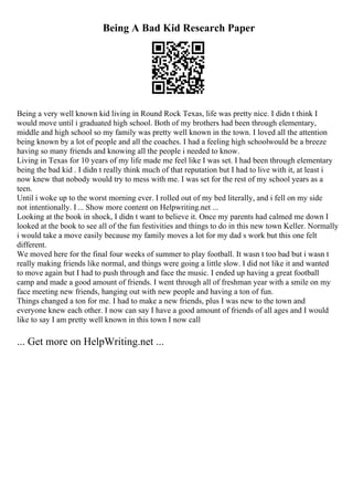 Being A Bad Kid Research Paper
Being a very well known kid living in Round Rock Texas, life was pretty nice. I didn t think I
would move until i graduated high school. Both of my brothers had been through elementary,
middle and high school so my family was pretty well known in the town. I loved all the attention
being known by a lot of people and all the coaches. I had a feeling high schoolwould be a breeze
having so many friends and knowing all the people i needed to know.
Living in Texas for 10 years of my life made me feel like I was set. I had been through elementary
being the bad kid . I didn t really think much of that reputation but I had to live with it, at least i
now knew that nobody would try to mess with me. I was set for the rest of my school years as a
teen.
Until i woke up to the worst morning ever. I rolled out of my bed literally, and i fell on my side
not intentionally. I ... Show more content on Helpwriting.net ...
Looking at the book in shock, I didn t want to believe it. Once my parents had calmed me down I
looked at the book to see all of the fun festivities and things to do in this new town Keller. Normally
i would take a move easily because my family moves a lot for my dad s work but this one felt
different.
We moved here for the final four weeks of summer to play football. It wasn t too bad but i wasn t
really making friends like normal, and things were going a little slow. I did not like it and wanted
to move again but I had to push through and face the music. I ended up having a great football
camp and made a good amount of friends. I went through all of freshman year with a smile on my
face meeting new friends, hanging out with new people and having a ton of fun.
Things changed a ton for me. I had to make a new friends, plus I was new to the town and
everyone knew each other. I now can say I have a good amount of friends of all ages and I would
like to say I am pretty well known in this town I now call
... Get more on HelpWriting.net ...
 