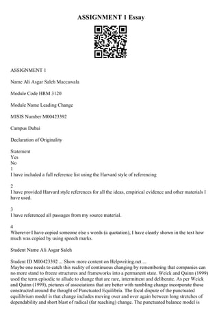 ASSIGNMENT 1 Essay
ASSIGNMENT 1
Name Ali Asgar Saleh Maccawala
Module Code HRM 3120
Module Name Leading Change
MISIS Number M00423392
Campus Dubai
Declaration of Originality
Statement
Yes
No
1
I have included a full reference list using the Harvard style of referencing
2
I have provided Harvard style references for all the ideas, empirical evidence and other materials I
have used.
3
I have referenced all passages from my source material.
4
Wherever I have copied someone else s words (a quotation), I have clearly shown in the text how
much was copied by using speech marks.
Student Name Ali Asgar Saleh
Student ID M00423392 ... Show more content on Helpwriting.net ...
Maybe one needs to catch this reality of continuous changing by remembering that companies can
no more stand to freeze structures and frameworks into a permanent state. Weick and Quinn (1999)
used the term episodic to allude to change that are rare, intermittent and deliberate. As per Weick
and Quinn (1999), pictures of associations that are better with rambling change incorporate those
constructed around the thought of Punctuated Equilibria. The focal dispute of the punctuated
equilibrium model is that change includes moving over and over again between long stretches of
dependability and short blast of radical (far reaching) change. The punctuated balance model is
 