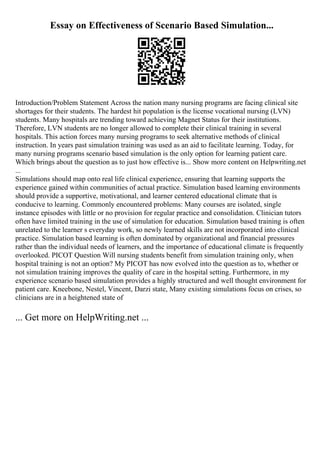 Essay on Effectiveness of Scenario Based Simulation...
Introduction/Problem Statement Across the nation many nursing programs are facing clinical site
shortages for their students. The hardest hit population is the license vocational nursing (LVN)
students. Many hospitals are trending toward achieving Magnet Status for their institutions.
Therefore, LVN students are no longer allowed to complete their clinical training in several
hospitals. This action forces many nursing programs to seek alternative methods of clinical
instruction. In years past simulation training was used as an aid to facilitate learning. Today, for
many nursing programs scenario based simulation is the only option for learning patient care.
Which brings about the question as to just how effective is... Show more content on Helpwriting.net
...
Simulations should map onto real life clinical experience, ensuring that learning supports the
experience gained within communities of actual practice. Simulation based learning environments
should provide a supportive, motivational, and learner centered educational climate that is
conducive to learning. Commonly encountered problems: Many courses are isolated, single
instance episodes with little or no provision for regular practice and consolidation. Clinician tutors
often have limited training in the use of simulation for education. Simulation based training is often
unrelated to the learner s everyday work, so newly learned skills are not incorporated into clinical
practice. Simulation based learning is often dominated by organizational and financial pressures
rather than the individual needs of learners, and the importance of educational climate is frequently
overlooked. PICOT Question Will nursing students benefit from simulation training only, when
hospital training is not an option? My PICOT has now evolved into the question as to, whether or
not simulation training improves the quality of care in the hospital setting. Furthermore, in my
experience scenario based simulation provides a highly structured and well thought environment for
patient care. Kneebone, Nestel, Vincent, Darzi state, Many existing simulations focus on crises, so
clinicians are in a heightened state of
... Get more on HelpWriting.net ...
 